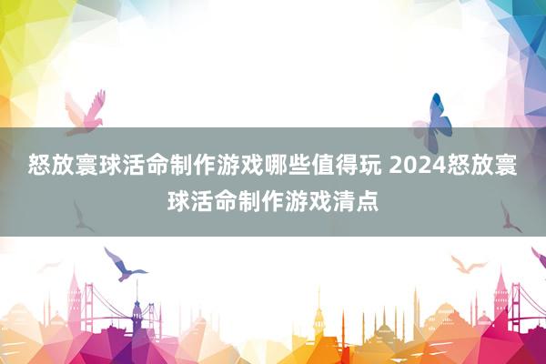 怒放寰球活命制作游戏哪些值得玩 2024怒放寰球活命制作游戏清点