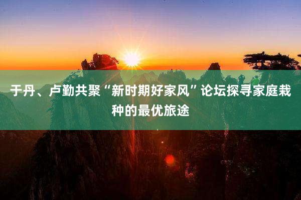 于丹、卢勤共聚“新时期好家风”论坛探寻家庭栽种的最优旅途