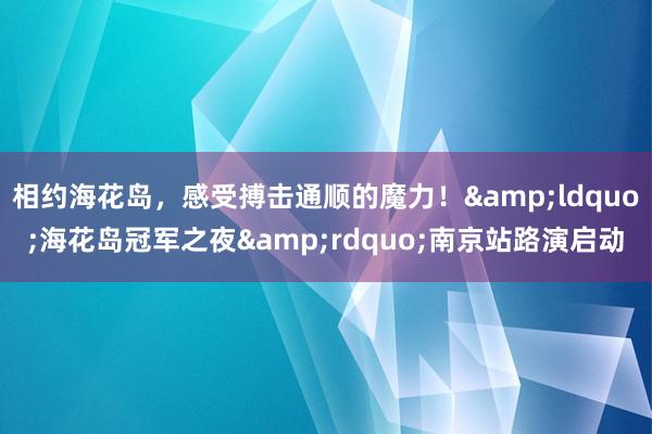 相约海花岛，感受搏击通顺的魔力！&ldquo;海花岛冠军之夜&rdquo;南京站路演启动