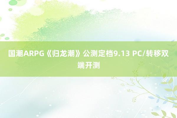 国潮ARPG《归龙潮》公测定档9.13 PC/转移双端开测