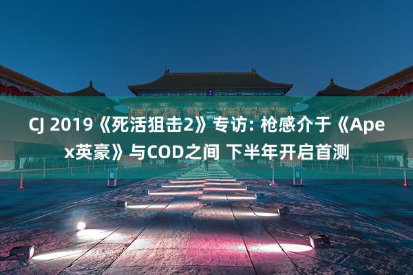 CJ 2019《死活狙击2》专访: 枪感介于《Apex英豪》与COD之间 下半年开启首测