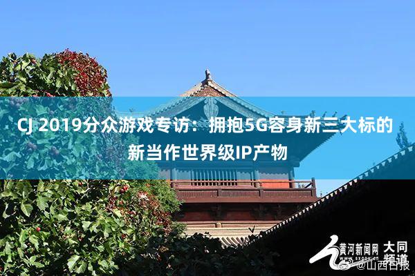 CJ 2019分众游戏专访：拥抱5G容身新三大标的 新当作世界级IP产物