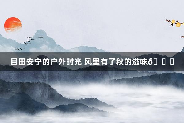 目田安宁的户外时光 风里有了秋的滋味🍂