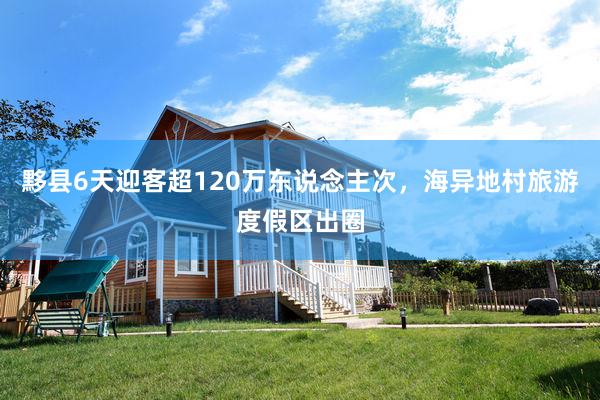 黟县6天迎客超120万东说念主次，海异地村旅游度假区出圈