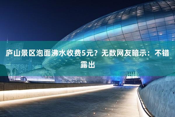 庐山景区泡面沸水收费5元？无数网友暗示：不错露出