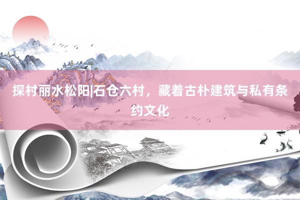 探村丽水松阳|石仓六村，藏着古朴建筑与私有条约文化