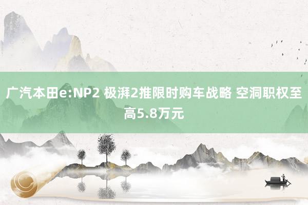 广汽本田e:NP2 极湃2推限时购车战略 空洞职权至高5.8万元