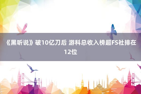 《黑听说》破10亿刀后 游科总收入榜超FS社排在12位