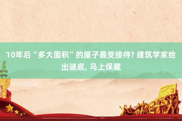 10年后“多大面积”的屋子最受接待? 建筑学家给出谜底, 马上保藏