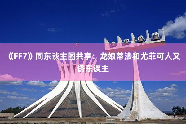 《FF7》同东谈主图共享：龙娘蒂法和尤菲可人又诱东谈主