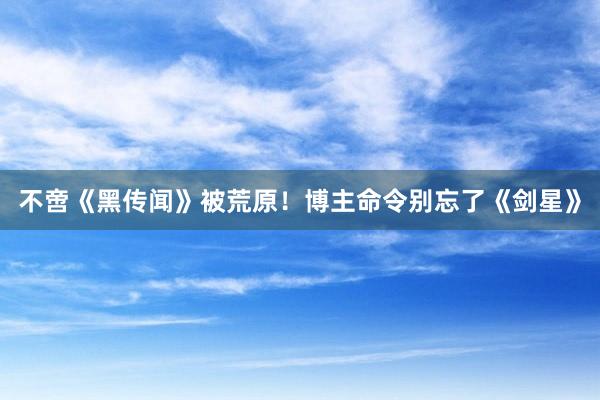 不啻《黑传闻》被荒原！博主命令别忘了《剑星》
