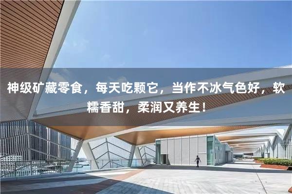 神级矿藏零食，每天吃颗它，当作不冰气色好，软糯香甜，柔润又养生！