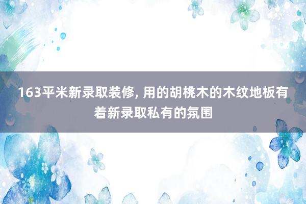 163平米新录取装修, 用的胡桃木的木纹地板有着新录取私有的氛围