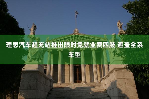 理思汽车超充站推出限时免就业费四肢 遮盖全系车型